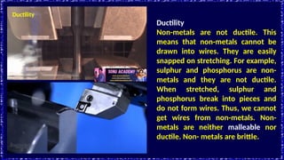 Ductility
Ductility
Non-metals are not ductile. This
means that non-metals cannot be
drawn into wires. They are easily
snapped on stretching. For example,
sulphur and phosphorus are non-
metals and they are not ductile.
When stretched, sulphur and
phosphorus break into pieces and
do not form wires. Thus, we cannot
get wires from non-metals. Non-
metals are neither malleable nor
ductile. Non- metals are brittle.
 