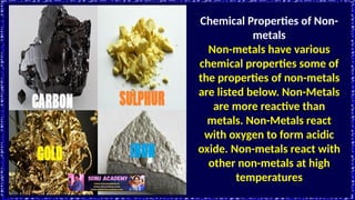 Chemical Properties of Non-
metals
Non-metals have various
chemical properties some of
the properties of non-metals
are listed below. Non-Metals
are more reactive than
metals. Non-Metals react
with oxygen to form acidic
oxide. Non-metals react with
other non-metals at high
temperatures
 