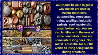 You should be able to guess
why metals are used in
making machinery,
automobiles, aeroplanes,
trains, satellites, industrial
gadgets, cooking utensils,
water boilers, etc. You are
also familiar with the uses of
some nonmetals. Here are
some interesting ones. Non-
metal is essential for our life
which all living beings inhale
during breathing.
 