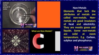 What are Non-Metals?
Non-Metals
Elements that lack the
attributes of metals are
called non-metals. Non-
metals are good insulators
of heat and electricity.
They are mostly gases and
liquids. Some non-metals
are solid at room
temperature. E.g. Carbon,
sulphur and phosphorus.
 