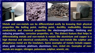 Metals and non-metals can be differentiated easily by knowing their physical
properties like boiling point, melting point, ductility, malleability, thermal
conductivity and chemical properties like electronegativities. Oxidising and
reducing properties, corrosion properties, etc. The distinct feature that helps in
differentiating metals and non-metals is metals like aluminium and copper is a
high thermal and electrical conductivity, whereas non-metals like sulphur and
phosphorus metal are the insulators. Some examples of metals include copper,
silver, gold, caesium, platinum, aluminium, iron, nickel etc. Examples of non-
metals are oxygen, nitrogen, potassium, sulphur, arsenic, etc.
 