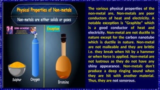 The various physical properties of the
non-metal are, Non-metals are poor
conductors of heat and electricity. A
notable exception is “Graphite” which
is a good conductor of heat and
electricity. Non-metal are not ductile in
nature except for the carbon nanotube
which is ductile in nature. Non-metal
are not malleable and they are brittle
i.e. they break when hit by a hammer
or when force is applied. Non-metal are
not lustrous as they do not have any
shiny appearance. Non-metals don’t
produce a deep ringing sound when
they are hit with another material.
Thus, they are not sonorous.
 