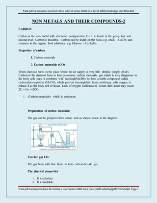 Pata pdf za masomo kwa bei rahisi o level somo 2000 na a level 3000 whatsapp 0673856460
Pata pdf za masomo kwa bei rahisi o level somo 2000 na a level 3000 whatsapp 0673856460 Page 1
NON METALS AND THEIR COMPOUNDS-2
CARBON
Carbon is the non- metal with electronic configuration C= 2: 4, found in the group four and
second level. Carbon is insoluble. Carbon can be found on the rocks e.g. chalk – CaCO3 and
common in the organic food substance e.g. Glucose – C6H12O6.
Properties of carbon
1. Carbon monoxide
2. Carbon monoxide (CO)
When charcoal burns in the place where the air supply is very little (limited supply of air).
Carbon in the charcoal burn to form poisonous carbon monoxide gas which is very dangerous to
the body cells since it combines with haemoglobin(Hb) to form a stable compound called
carboxyhaemoglobin (HbCO), which prevent haemoglobin from combining with oxygen to
release it to the body cell or tissue. Lack of oxygen (suffocation) occurs then death may occur.
2C + O2 →2CO
1. (Carbon monoxide) which is poisonous
Preparation of carbon monoxide
The gas can be prepared from oxalic acid as shown below in the diagram.
Test for gas CO.
The gas burn with blue flame to form carbon dioxide gas
The physical properties
1. It is colorless.
2. It is insoluble.
 