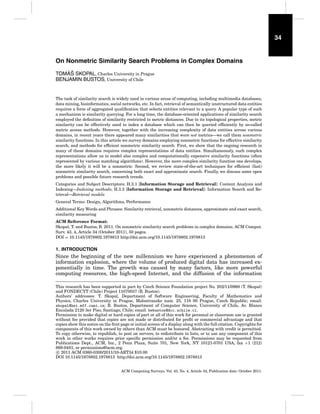 34

On Nonmetric Similarity Search Problems in Complex Domains
´ˇ
TOMAS SKOPAL, Charles University in Prague
BENJAMIN BUSTOS, University of Chile

The task of similarity search is widely used in various areas of computing, including multimedia databases,
data mining, bioinformatics, social networks, etc. In fact, retrieval of semantically unstructured data entities
requires a form of aggregated qualiﬁcation that selects entities relevant to a query. A popular type of such
a mechanism is similarity querying. For a long time, the database-oriented applications of similarity search
employed the deﬁnition of similarity restricted to metric distances. Due to its topological properties, metric
similarity can be effectively used to index a database which can then be queried efﬁciently by so-called
metric access methods. However, together with the increasing complexity of data entities across various
domains, in recent years there appeared many similarities that were not metrics—we call them nonmetric
similarity functions. In this article we survey domains employing nonmetric functions for effective similarity
search, and methods for efﬁcient nonmetric similarity search. First, we show that the ongoing research in
many of these domains requires complex representations of data entities. Simultaneously, such complex
representations allow us to model also complex and computationally expensive similarity functions (often
represented by various matching algorithms). However, the more complex similarity function one develops,
the more likely it will be a nonmetric. Second, we review state-of-the-art techniques for efﬁcient (fast)
nonmetric similarity search, concerning both exact and approximate search. Finally, we discuss some open
problems and possible future research trends.
Categories and Subject Descriptors: H.3.1 [Information Storage and Retrieval]: Content Analysis and
Indexing—Indexing methods; H.3.3 [Information Storage and Retrieval]: Information Search and Retrieval—Retrieval models
General Terms: Design, Algorithms, Performance
Additional Key Words and Phrases: Similarity retrieval, nonmetric distances, approximate and exact search,
similarity measuring
ACM Reference Format:
Skopal, T. and Bustos, B. 2011. On nonmetric similarity search problems in complex domains. ACM Comput.
Surv. 43, 4, Article 34 (October 2011), 50 pages.
DOI = 10.1145/1978802.1978813 http://doi.acm.org/10.1145/1978802.1978813

1. INTRODUCTION

Since the beginning of the new millennium we have experienced a phenomenon of
information explosion, where the volume of produced digital data has increased exponentially in time. The growth was caused by many factors, like more powerful
computing resources, the high-speed Internet, and the diffusion of the information
This research has been supported in part by Czech Science Foundation project No. 202/11/0968 (T. Skopal)
and FONDECYT (Chile) Project 11070037 (B. Bustos).
Authors’ addresses: T. Skopal, Department of Software Engineering, Faculty of Mathematics and
Physics, Charles University in Prague, Malostranske nam. 25, 118 00 Prague, Czech Republic; email:
skopal@ksi.mff.cuni.cz; B. Bustos, Department of Computer Science, University of Chile, Av. Blanco
Encalada 2120 3er Piso, Santiago, Chile; email: bebustos@dcc.uchile.cl.
Permission to make digital or hard copies of part or all of this work for personal or classroom use is granted
without fee provided that copies are not made or distributed for proﬁt or commercial advantage and that
copies show this notice on the ﬁrst page or initial screen of a display along with the full citation. Copyrights for
components of this work owned by others than ACM must be honored. Abstracting with credit is permitted.
To copy otherwise, to republish, to post on servers, to redistribute to lists, or to use any component of this
work in other works requires prior speciﬁc permission and/or a fee. Permissions may be requested from
Publications Dept., ACM, Inc., 2 Penn Plaza, Suite 701, New York, NY 10121-0701 USA, fax +1 (212)
869-0481, or permissions@acm.org.
c 2011 ACM 0360-0300/2011/10-ART34 $10.00
DOI 10.1145/1978802.1978813 http://doi.acm.org/10.1145/1978802.1978813
ACM Computing Surveys, Vol. 43, No. 4, Article 34, Publication date: October 2011.

 