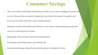 Consumer Savings
 This is the money individuals and families are able to save when shopping for goods and
services because they are good at bargaining, they know the market, the quality and
know how to obtain what they want at reduced prices.
 Strategies used by individuals and families to save money when purchasing goods and
services at reduced prices include:
 Bargaining, bulk purchases and seasoning purchases.
 Purchasing second-hand items and clothing and
 Seasonal purchasing; during the periods that goods are reduced for sale.
 