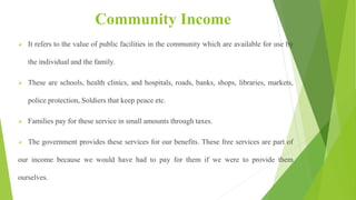 Community Income
 It refers to the value of public facilities in the community which are available for use by
the individual and the family.
 These are schools, health clinics, and hospitals, roads, banks, shops, libraries, markets,
police protection, Soldiers that keep peace etc.
 Families pay for these service in small amounts through taxes.
 The government provides these services for our benefits. These free services are part of
our income because we would have had to pay for them if we were to provide them
ourselves.
 