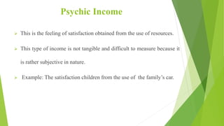 Psychic Income
 This is the feeling of satisfaction obtained from the use of resources.
 This type of income is not tangible and difficult to measure because it
is rather subjective in nature.
 Example: The satisfaction children from the use of the family’s car.
 