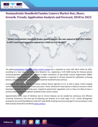 Follow Us:
Nonmydriatic Handheld Fundus Camera Market Size, Share,
Growth, Trends, Application Analysis and Forecast, 2018 to 2025
The global nonmydriatic handheld fundus camera market size is expected to reach USD 186.4 million by 2025,
according to a new report by Grand View Research, Inc., registering a 9.1% CAGR during the forecast period.
Increasing geriatric population has resulted in higher prevalence of age-related macular degeneration (AMD).
Furthermore, rising incidence of diabetic retinopathy is expected to increase demand for ophthalmic screening
devices, subsequently driving demand for nonmydriatic handheld fundus cameras.
According to laws and regulations by various medical devices agencies in U.S. as well as Japan, fundus imaging
cameras must be replaced once in every four years. Hence, demand for these devices is likely to increase in these
developed countries in the coming years. Supportive government regulations such as these are likely to have a
positive impact on the nonmydriatic handheld fundus camera market.
Approximately 80.0% cases of blindness due to chronic diseases can be avoided by continuous and effective
screening. Screening is the only way of detecting eye diseases at an early stage. In U.S., fundus photography
procedures are covered by Medicare under CPT code 92250. Growing insurance coverage for such procedures is also
likely to boost demand for handheld fundus cameras.
“Global nonmydriatic handheld fundus camera market size was valued at USD 93.2 million
in 2017 and is anticipated to expand at a CAGR of 9.1% by 2025”
 
