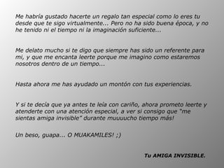 Me habría gustado hacerte un regalo tan especial como lo eres tu desde que te sigo virtualmente... Pero no ha sido buena época, y no he tenido ni el tiempo ni la imaginación suficiente...  Me delato mucho si te digo que siempre has sido un referente para mi, y que me encanta leerte porque me imagino como estaremos nosotros dentro de un tiempo...  Hasta ahora me has ayudado un montón con tus experiencias.  Y si te decía que ya antes te leía con cariño, ahora prometo leerte y atenderte con una atención especial, a ver si consigo que “me sientas amiga invisible” durante muuuucho tiempo más! Un beso, guapa... O MUAKAMILES! ;)   Tu AMIGA INVISIBLE.   