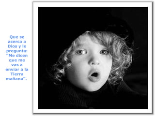 Que se acerca a Dios y le pregunta: “Me dicen que me vas a enviar a la Tierra mañana”.  