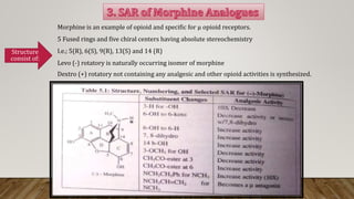 Morphine is an example of opioid and specific for μ opioid receptors.
5 Fused rings and five chiral centers having absolute stereochemistry
I.e.; 5(R), 6(S), 9(R), 13(S) and 14 (R)
Levo (-) rotatory is naturally occurring isomer of morphine
Dextro (+) rotatory not containing any analgesic and other opioid activities is synthesized.
Structure
consist of:
 