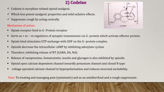  Codeine is morphine related opioid analgesic
 Which less potent analgesic properties and mild sedative effects.
 Suppresses cough by acting centrally.
Mechanism of action:
 Opiate receptor bind to G- Protein receptor
 Serve as + or – ve regulators of synaptic transmission via G- protein which activate effector protein.
 Opiate bind stimulates GTP exchange with GDP on the G- protein complex.
 Opioids decrease the intracellular cAMP by inhibiting adenylate cyclase
 Therefore; inhibiting release of NT (GABA, DA, NA).
 Release of vasopressine, Somatostatin, insulin and glycogen is also inhibited by opioids.
 Opioid open calcium dependent channel inwardly potassium channel and closed N type
 voltage operated calcium channel to hyperpolarization and reduces neuronal excitability.
Uses: To treating and managing pain (systematic) and as an antidiarrheal and a cough suppressant .
 