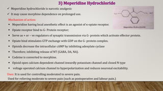  Meperidine hydrochloride is narcotic analgesic
 It may cause morphine dependence on prolonged use.
Uses: It is used for controlling moderated to severe pain.
Used for relieving moderate to severe pain (such as postoperative and labour pain.)
Mechanism of action:
 Meperidine having local anesthetic effect is an agonist of κ-opiate receptor.
 Opiate receptor bind to G- Protein receptor;
 Serve as + or – ve regulators of synaptic transmission via G- protein which activate effector protein.
 Opiate bind stimulates GTP exchange with GDP on the G- protein complex.
 Opioids decrease the intracellular cAMP by inhibiting adenylate cyclase
 Therefore; inhibiting release of NT (GABA, DA, NA).
 Codeine is converted to morphine.
 Opioid open calcium dependent channel inwardly potassium channel and closed N type
 voltage operated calcium channel to hyperpolarization and reduces neuronal excitability.
 