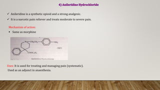  Anileridine is a synthetic opioid and a strong analgesic.
 It is a narcotic pain reliever and treats moderate to severe pain.
Uses: It is used for treating and managing pain (systematic).
Used as an adjunct in anaesthesia.
Mechanism of action:
 Same as morphine
 