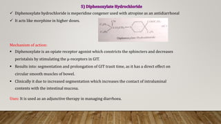 Diphenoxylate hydrochloride is meperidine congener used with atropine as an antidiarrhoeal
 It acts like morphine in higher doses.
Mechanism of action:
 Diphenoxylate is an opiate receptor agonist which constricts the sphincters and decreases
peristalsis by stimulating the μ-receptors in GIT.
 Results into: segmentation and prolongation of GIT trasit time, as it has a direct effect on
circular smooth muscles of bowel.
 Clinically it due to increased segmentation which increases the contact of intraluminal
contents with the intestinal mucosa.
Uses: It is used as an adjunctive therapy in managing diarrhoea.
 