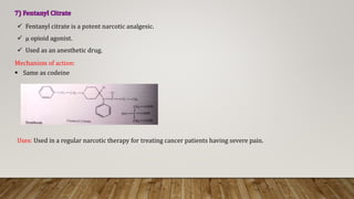 Uses: Used in a regular narcotic therapy for treating cancer patients having severe pain.
Mechanism of action:
 Same as codeine
 Fentanyl citrate is a potent narcotic analgesic.
 μ opioid agonist.
 Used as an anesthetic drug.
 