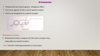 Pentazocine has mixed agonist- antagonist effect
 It is act as agonist at the κ and δ-opioid receptor
 And as an antagonist at μ opioid receptor
Mechanism of action:
 Pentazocine shows competes for the same receptor sites,
especially at μ opioid receptor
Uses: Used for relieving moderate to severe pain.
 