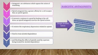 Drugs studied
below
1
• Antagonist are substances which oppose the action of
something.
2
• Opioid antagonist has a greater affinity for a cell receptor
than an opioid agonist.
3
• It prevent a response to opioid by binding to the cell
hence an opioid antagonist reverses the opioid actions.
4
• It restore the respiratory depression related to opioid.
5
• Used to treat alcohol dependence
6
• and blocking the effect of opioids used by a person
being treated for alcohol dependence
 