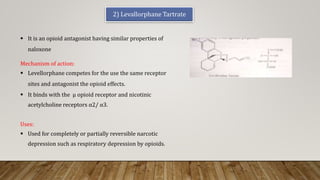 2) Levallorphane Tartrate
 It is an opioid antagonist having similar properties of
naloxone
Uses:
 Used for completely or partially reversible narcotic
depression such as respiratory depression by opioids.
Mechanism of action:
 Levellorphane competes for the use the same receptor
sites and antagonist the opioid effects.
 It binds with the μ opioid receptor and nicotinic
acetylcholine receptors α2/ α3.
 