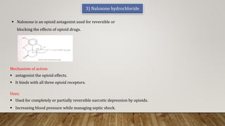3) Naloxone hydrochloride
Uses:
 Used for completely or partially reversible narcotic depression by opioids.
 Increasing blood pressure while managing septic shock.
Mechanism of action:
 antagonist the opioid effects.
 It binds with all three opioid receptors.
 Naloxone is an opioid antagonist used for reversible or
blocking the effects of opioid drugs.
 