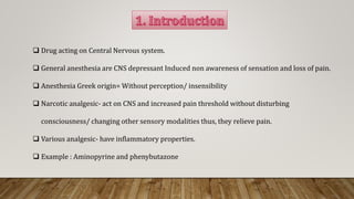  Drug acting on Central Nervous system.
 General anesthesia are CNS depressant Induced non awareness of sensation and loss of pain.
 Anesthesia Greek origin= Without perception/ insensibility
 Narcotic analgesic- act on CNS and increased pain threshold without disturbing
consciousness/ changing other sensory modalities thus, they relieve pain.
 Various analgesic- have inflammatory properties.
 Example : Aminopyrine and phenybutazone
 