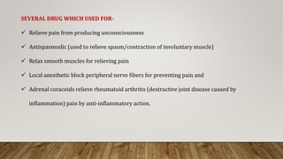 SEVERAL DRUG WHICH USED FOR-
 Relieve pain from producing unconsciousness
 Antispasmodic (used to relieve spasm/contraction of involuntary muscle)
 Relax smooth muscles for relieving pain
 Local anesthetic block peripheral nerve fibers for preventing pain and
 Adrenal coracoids relieve rheumatoid arthritis (destructive joint disease caused by
inflammation) pain by anti-inflammatory action.
 
