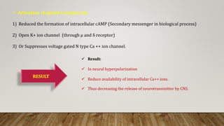 Activation of opioid receptors by:
1) Reduced the formation of intracellular cAMP (Secondary messenger in biological process)
2) Open K+ ion channel (through μ and δ receptor)
3) Or Suppresses voltage gated N type Ca ++ ion channel.
RESULT
 Result:
 In neural hyperpolarization
 Reduce availability of intracellular Ca++ ions.
 Thus decreasing the release of neurotransmitter by CNS.
 