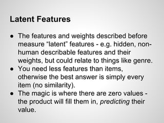 Latent Features
● The features and weights described before
measure “latent” features - e.g. hidden, non-
human describable features and their
weights, but could relate to things like genre.
● You need less features than items,
otherwise the best answer is simply every
item (no similarity).
● The magic is where there are zero values -
the product will fill them in, predicting their
value.
 