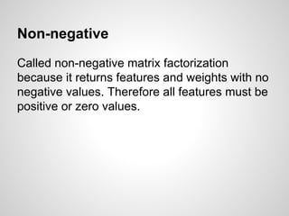 Non-negative
Called non-negative matrix factorization
because it returns features and weights with no
negative values. Therefore all features must be
positive or zero values.
 