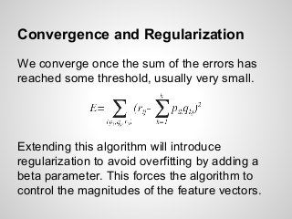 Convergence and Regularization
We converge once the sum of the errors has
reached some threshold, usually very small.
Extending this algorithm will introduce
regularization to avoid overfitting by adding a
beta parameter. This forces the algorithm to
control the magnitudes of the feature vectors.
 