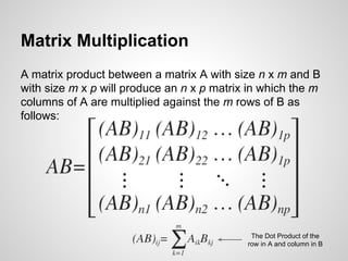 Matrix Multiplication
A matrix product between a matrix A with size n x m and B
with size m x p will produce an n x p matrix in which the m
columns of A are multiplied against the m rows of B as
follows:
The Dot Product of the
row in A and column in B
 