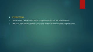  SPECIAL STAINS :
1. METHYL GREEN PYRONINE STAIN – large lymphoid cells are pyroninophilic
2. IMMUNOPEROXIDASE STAIN – polyclonal pattern of immunoglobulin production .
 