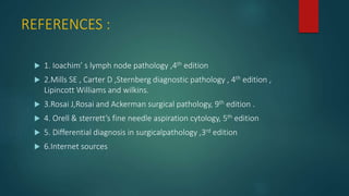 REFERENCES :
 1. Ioachim’ s lymph node pathology ,4th edition
 2.Mills SE , Carter D ,Sternberg diagnostic pathology , 4th edition ,
Lipincott Williams and wilkins.
 3.Rosai J,Rosai and Ackerman surgical pathology, 9th edition .
 4. Orell & sterrett’s fine needle aspiration cytology, 5th edition
 5. Differential diagnosis in surgicalpathology ,3rd edition
 6.Internet sources
 
