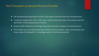 Post-Transplant Lymphoproliferative Disorder
 life-threatening complication of both solid organ and bone marrow transplantation.
 incidence ranges from 1% to 10% and is influenced by the type of transplant and the
particular immunosuppressive protocol.
 linked to EBV infection by serologic tests and molecular studies of involved tissues.
 PTLD often occurs at extranodal sites (central nervous system, lung, small bowel) and
may involve the allograft in a histologic pattern mimicking rejection.
 