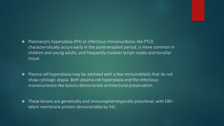  Plasmacytic hyperplasia (PH) or infectious mononucleosis-like PTLD
characteristically occurs early in the posttransplant period, is more common in
children and young adults, and frequently involves lymph nodes and tonsillar
tissue.
 Plasma cell hyperplasia may be admixed with a few immunoblasts that do not
show cytologic atypia. Both plasma cell hyperplasia and the infectious
mononucleosis-like lesions demonstrate architectural preservation.
 These lesions are genetically and immunophenotypically polyclonal, with EBV-
latent membrane protein demonstrable by IHC.
 