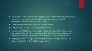  Polymorphic PTLD is more clinically aggressive and is characterized by architectural
effacement by a mixed population of immunoblasts, plasma cells, and
lymphocytes, pleomorphic in size and cytology.
 There may be necrosis and significant cytologic atypia.
 EBV-associated antigens are usually detected by IHC .
 Monomorphic PTLD meets morphologic criteria for malignant lymphoma, most
commonly diffuse large-B-cell lymphoma, with Burkitt lymphoma, plasmacytic
neoplasms, and T-cell lymphomas constituting most of the remaining cases.
 Prognosis is related to stage, performance status site, histologic features, EBV
status and clonality as defined by flow cytometry.
 