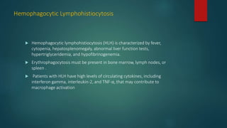 Hemophagocytic Lymphohistiocytosis
 Hemophagocytic lymphohistiocytosis (HLH) is characterized by fever,
cytopenia, hepatosplenomegaly, abnormal liver function tests,
hypertriglyceridemia, and hypofibrinogenemia.
 Erythrophagocytosis must be present in bone marrow, lymph nodes, or
spleen .
 Patients with HLH have high levels of circulating cytokines, including
interferon gamma, interleukin-2, and TNF-α, that may contribute to
macrophage activation
 