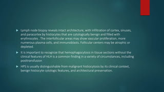  Lymph node biopsy reveals intact architecture, with infiltration of cortex, sinuses,
and paracortex by histiocytes that are cytologically benign and filled with
erythrocytes . The interfollicular areas may show vascular proliferation, more
numerous plasma cells, and immunoblasts. Follicular centers may be atrophic or
depleted.
 It is important to recognize that hemophagocytosis in tissue sections without the
clinical features of HLH is a common finding in a variety of circumstances, including
posttransfusion
 HPS is usually distinguishable from malignant histiocytosis by its clinical context,
benign histiocyte cytologic features, and architectural preservation.
 