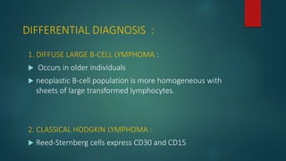 DIFFERENTIAL DIAGNOSIS :
1. DIFFUSE LARGE B-CELL LYMPHOMA :
 Occurs in older individuals
 neoplastic B-cell population is more homogeneous with
sheets of large transformed lymphocytes.
2. CLASSICAL HODGKIN LYMPHOMA :
 Reed-Sternberg cells express CD30 and CD15
 