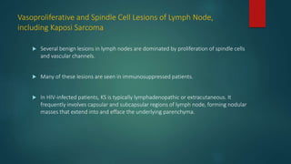 Vasoproliferative and Spindle Cell Lesions of Lymph Node,
including Kaposi Sarcoma
 Several benign lesions in lymph nodes are dominated by proliferation of spindle cells
and vascular channels.
 Many of these lesions are seen in immunosuppressed patients.
 In HIV-infected patients, KS is typically lymphadenopathic or extracutaneous. It
frequently involves capsular and subcapsular regions of lymph node, forming nodular
masses that extend into and efface the underlying parenchyma.
 