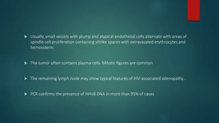  Usually, small vessels with plump and atypical endothelial cells alternate with areas of
spindle cell proliferation containing slitlike spaces with extravasated erythrocytes and
hemosiderin.
 The tumor often contains plasma cells. Mitotic figures are common
 The remaining lymph node may show typical features of HIV-associated adenopathy .
 PCR confirms the presence of HHV8 DNA in more than 95% of cases
 