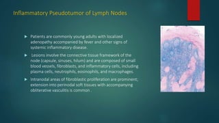 Inflammatory Pseudotumor of Lymph Nodes
 Patients are commonly young adults with localized
adenopathy accompanied by fever and other signs of
systemic inflammatory disease.
 Lesions involve the connective tissue framework of the
node (capsule, sinuses, hilum) and are composed of small
blood vessels, fibroblasts, and inflammatory cells, including
plasma cells, neutrophils, eosinophils, and macrophages.
 Intranodal areas of fibroblastic proliferation are prominent;
extension into perinodal soft tissues with accompanying
obliterative vasculitis is common .
 