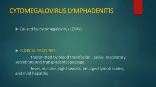 CYTOMEGALOVIRUS LYMPHADENITIS
 Caused by cytomegalovirus (CMV)
 CLINICAL FEATURES :
transmitted by blood transfusion , saliva ,respiratory
secretions and transplacental passage
fever, malaise, night sweats, enlarged lymph nodes,
and mild hepatitis
 