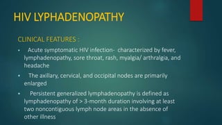 HIV LYPHADENOPATHY
CLINICAL FEATURES :
 Acute symptomatic HIV infection- characterized by fever,
lymphadenopathy, sore throat, rash, myalgia/ arthralgia, and
headache
 The axillary, cervical, and occipital nodes are primarily
enlarged
 Persistent generalized lymphadenopathy is defined as
lymphadenopathy of > 3-month duration involving at least
two noncontiguous lymph node areas in the absence of
other illness
 