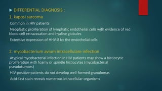  DIFFERENTIAL DIAGNOSIS :
1. kaposi sarcoma
Common in HIV patients
Neoplastic proliferation of lymphatic endothelial cells with evidence of red
blood cell extravasation and hyaline globules
Extensive expression of HHV-8 by the endothelial cells
2. mycobacterium avium intracellulare infection
Atypical mycobacterial infection in HIV patients may show a histiocytic
proliferation with foamy or spindle histiocytes (mycobacterial
pseudotumors)
HIV-positive patients do not develop well-formed granulomas
Acid-fast stain reveals numerous intracellular organisms
 