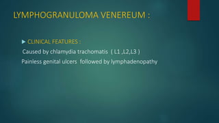 LYMPHOGRANULOMA VENEREUM :
 CLINICAL FEATURES :
Caused by chlamydia trachomatis ( L1 ,L2,L3 )
Painless genital ulcers followed by lymphadenopathy
 
