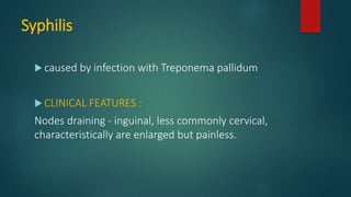 Syphilis
 caused by infection with Treponema pallidum
 CLINICAL FEATURES :
Nodes draining - inguinal, less commonly cervical,
characteristically are enlarged but painless.
 