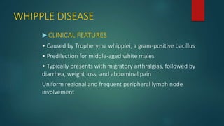 WHIPPLE DISEASE
 CLINICAL FEATURES
• Caused by Tropheryma whipplei, a gram-positive bacillus
• Predilection for middle-aged white males
• Typically presents with migratory arthralgias, followed by
diarrhea, weight loss, and abdominal pain
Uniform regional and frequent peripheral lymph node
involvement
 