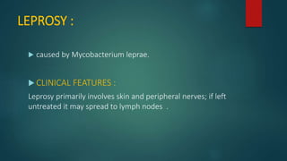 LEPROSY :
 caused by Mycobacterium leprae.
 CLINICAL FEATURES :
Leprosy primarily involves skin and peripheral nerves; if left
untreated it may spread to lymph nodes .
 