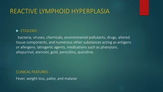 REACTIVE LYMPHOID HYPERPLASIA
 ETIOLOGY :
bacteria, viruses, chemicals, environmental pollutants, drugs, altered
tissue components, and numerous other substances acting as antigens
or allergens. Iatrogenic agents, medications such as phenytoin,
allopurinol, atenolol, gold, penicillins, quinidine.
CLINICAL FEATURES :
Fever, weight loss, pallor, and malaise
 